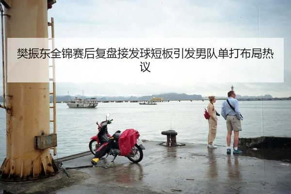樊振东全锦赛后复盘接发球短板引发男队单打布局热议